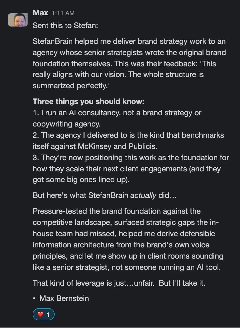 Max Bernstein (Slack): StefanBrain helped me deliver brand strategy work to an agency that benchmarks itself against McKinsey and Publicis. That kind of leverage is just... unfair. But I'll take it.